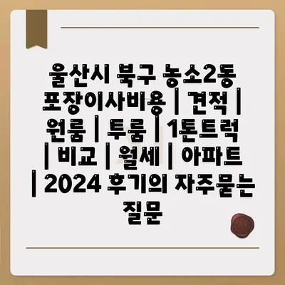 울산시 북구 농소2동 포장이사비용 | 견적 | 원룸 | 투룸 | 1톤트럭 | 비교 | 월세 | 아파트 | 2024 후기