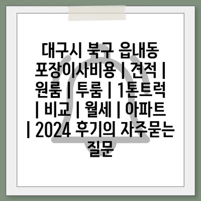 대구시 북구 읍내동 포장이사비용 | 견적 | 원룸 | 투룸 | 1톤트럭 | 비교 | 월세 | 아파트 | 2024 후기