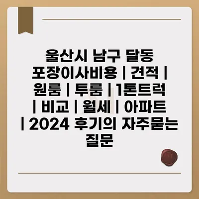 울산시 남구 달동 포장이사비용 | 견적 | 원룸 | 투룸 | 1톤트럭 | 비교 | 월세 | 아파트 | 2024 후기