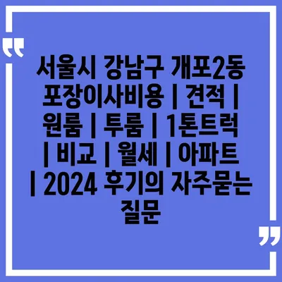 서울시 강남구 개포2동 포장이사비용 | 견적 | 원룸 | 투룸 | 1톤트럭 | 비교 | 월세 | 아파트 | 2024 후기