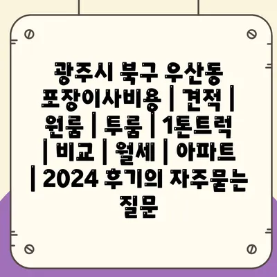 광주시 북구 우산동 포장이사비용 | 견적 | 원룸 | 투룸 | 1톤트럭 | 비교 | 월세 | 아파트 | 2024 후기