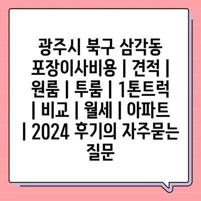 광주시 북구 삼각동 포장이사비용 | 견적 | 원룸 | 투룸 | 1톤트럭 | 비교 | 월세 | 아파트 | 2024 후기