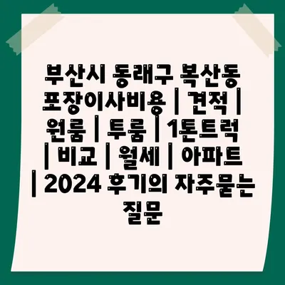 부산시 동래구 복산동 포장이사비용 | 견적 | 원룸 | 투룸 | 1톤트럭 | 비교 | 월세 | 아파트 | 2024 후기