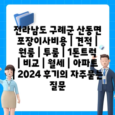 전라남도 구례군 산동면 포장이사비용 | 견적 | 원룸 | 투룸 | 1톤트럭 | 비교 | 월세 | 아파트 | 2024 후기