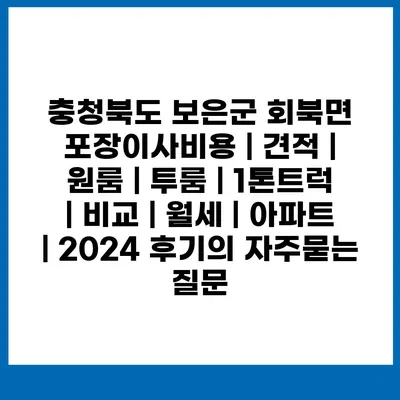 충청북도 보은군 회북면 포장이사비용 | 견적 | 원룸 | 투룸 | 1톤트럭 | 비교 | 월세 | 아파트 | 2024 후기