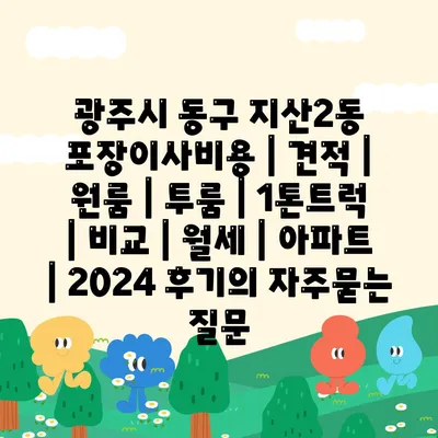 광주시 동구 지산2동 포장이사비용 | 견적 | 원룸 | 투룸 | 1톤트럭 | 비교 | 월세 | 아파트 | 2024 후기