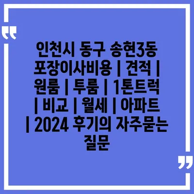 인천시 동구 송현3동 포장이사비용 | 견적 | 원룸 | 투룸 | 1톤트럭 | 비교 | 월세 | 아파트 | 2024 후기