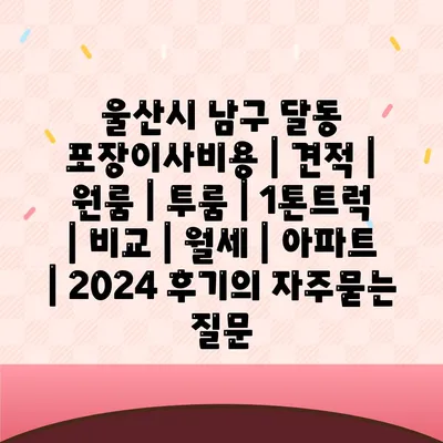 울산시 남구 달동 포장이사비용 | 견적 | 원룸 | 투룸 | 1톤트럭 | 비교 | 월세 | 아파트 | 2024 후기