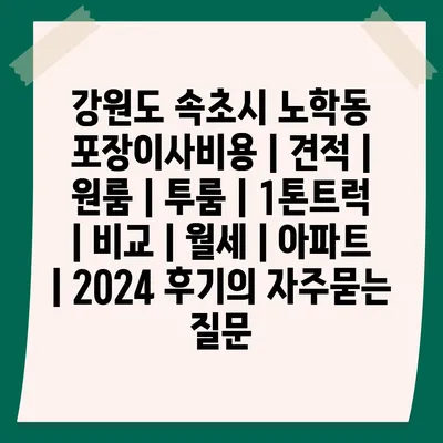 강원도 속초시 노학동 포장이사비용 | 견적 | 원룸 | 투룸 | 1톤트럭 | 비교 | 월세 | 아파트 | 2024 후기