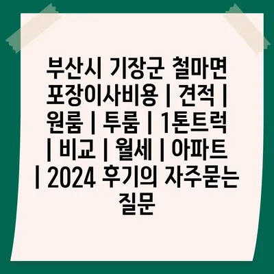 부산시 기장군 철마면 포장이사비용 | 견적 | 원룸 | 투룸 | 1톤트럭 | 비교 | 월세 | 아파트 | 2024 후기