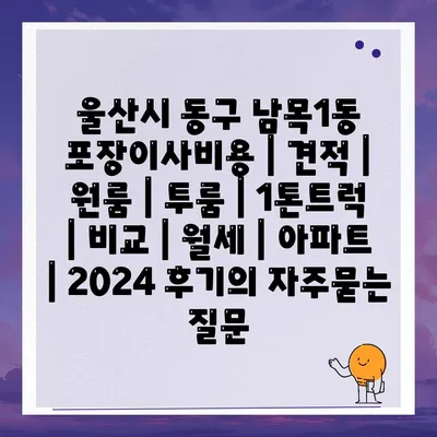 울산시 동구 남목1동 포장이사비용 | 견적 | 원룸 | 투룸 | 1톤트럭 | 비교 | 월세 | 아파트 | 2024 후기