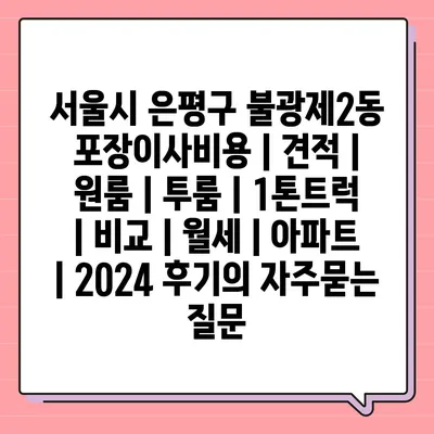 서울시 은평구 불광제2동 포장이사비용 | 견적 | 원룸 | 투룸 | 1톤트럭 | 비교 | 월세 | 아파트 | 2024 후기