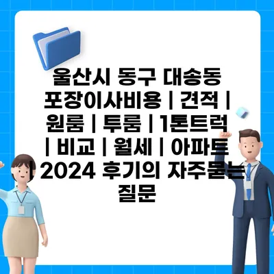 울산시 동구 대송동 포장이사비용 | 견적 | 원룸 | 투룸 | 1톤트럭 | 비교 | 월세 | 아파트 | 2024 후기