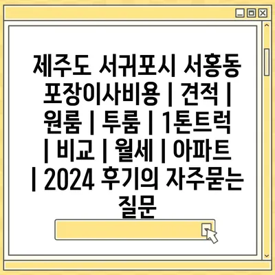 제주도 서귀포시 서홍동 포장이사비용 | 견적 | 원룸 | 투룸 | 1톤트럭 | 비교 | 월세 | 아파트 | 2024 후기