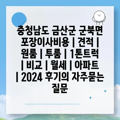 충청남도 금산군 군북면 포장이사비용 | 견적 | 원룸 | 투룸 | 1톤트럭 | 비교 | 월세 | 아파트 | 2024 후기