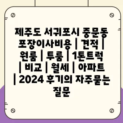 제주도 서귀포시 중문동 포장이사비용 | 견적 | 원룸 | 투룸 | 1톤트럭 | 비교 | 월세 | 아파트 | 2024 후기