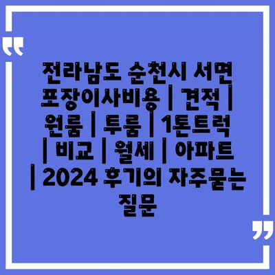 전라남도 순천시 서면 포장이사비용 | 견적 | 원룸 | 투룸 | 1톤트럭 | 비교 | 월세 | 아파트 | 2024 후기