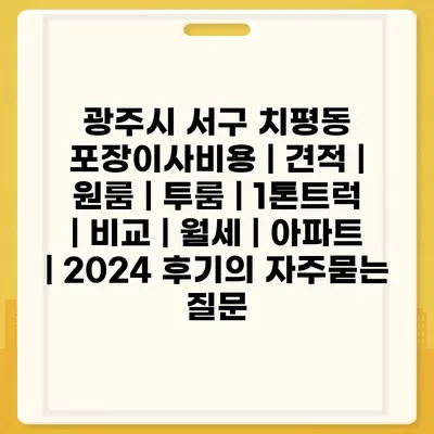 광주시 서구 치평동 포장이사비용 | 견적 | 원룸 | 투룸 | 1톤트럭 | 비교 | 월세 | 아파트 | 2024 후기