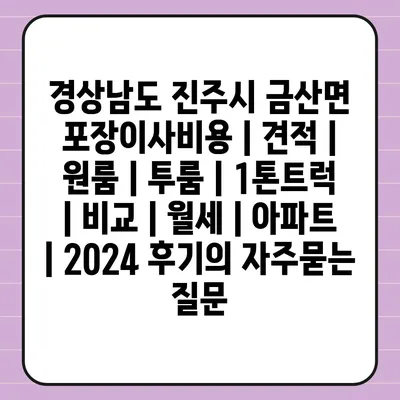 경상남도 진주시 금산면 포장이사비용 | 견적 | 원룸 | 투룸 | 1톤트럭 | 비교 | 월세 | 아파트 | 2024 후기