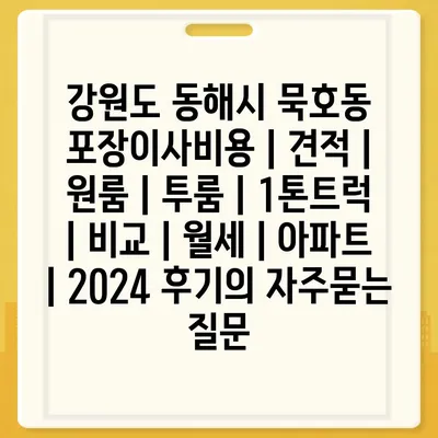 강원도 동해시 묵호동 포장이사비용 | 견적 | 원룸 | 투룸 | 1톤트럭 | 비교 | 월세 | 아파트 | 2024 후기