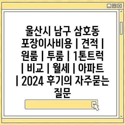 울산시 남구 삼호동 포장이사비용 | 견적 | 원룸 | 투룸 | 1톤트럭 | 비교 | 월세 | 아파트 | 2024 후기