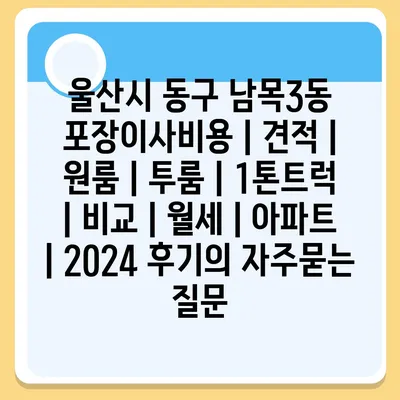 울산시 동구 남목3동 포장이사비용 | 견적 | 원룸 | 투룸 | 1톤트럭 | 비교 | 월세 | 아파트 | 2024 후기