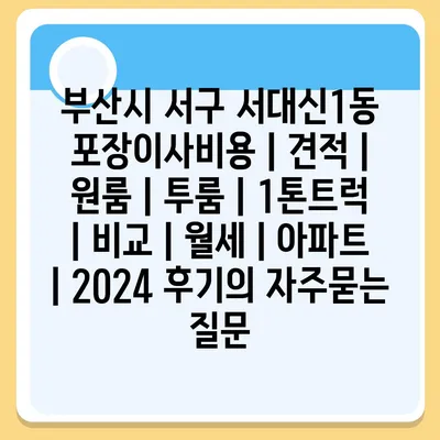 부산시 서구 서대신1동 포장이사비용 | 견적 | 원룸 | 투룸 | 1톤트럭 | 비교 | 월세 | 아파트 | 2024 후기