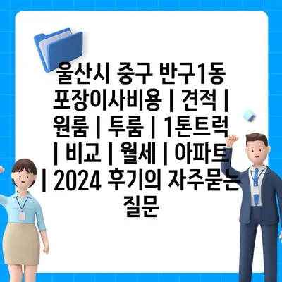 울산시 중구 반구1동 포장이사비용 | 견적 | 원룸 | 투룸 | 1톤트럭 | 비교 | 월세 | 아파트 | 2024 후기