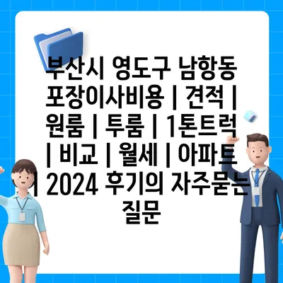 부산시 영도구 남항동 포장이사비용 | 견적 | 원룸 | 투룸 | 1톤트럭 | 비교 | 월세 | 아파트 | 2024 후기