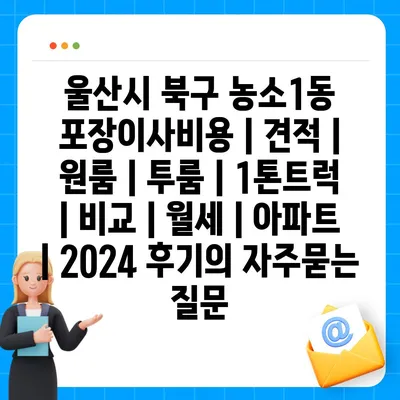 울산시 북구 농소1동 포장이사비용 | 견적 | 원룸 | 투룸 | 1톤트럭 | 비교 | 월세 | 아파트 | 2024 후기