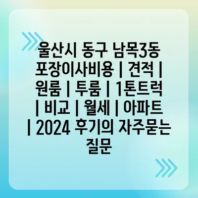 울산시 동구 남목3동 포장이사비용 | 견적 | 원룸 | 투룸 | 1톤트럭 | 비교 | 월세 | 아파트 | 2024 후기