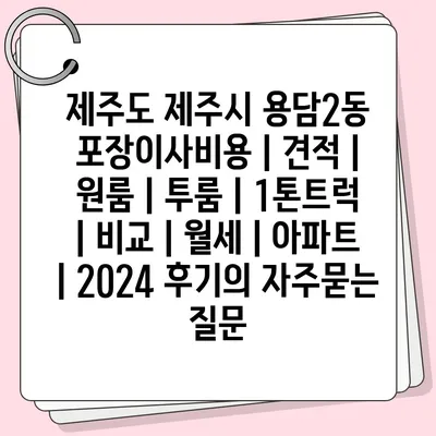 제주도 제주시 용담2동 포장이사비용 | 견적 | 원룸 | 투룸 | 1톤트럭 | 비교 | 월세 | 아파트 | 2024 후기