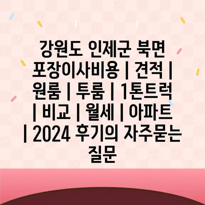 강원도 인제군 북면 포장이사비용 | 견적 | 원룸 | 투룸 | 1톤트럭 | 비교 | 월세 | 아파트 | 2024 후기