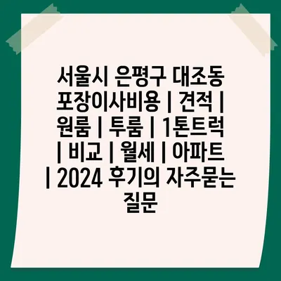 서울시 은평구 대조동 포장이사비용 | 견적 | 원룸 | 투룸 | 1톤트럭 | 비교 | 월세 | 아파트 | 2024 후기