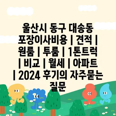 울산시 동구 대송동 포장이사비용 | 견적 | 원룸 | 투룸 | 1톤트럭 | 비교 | 월세 | 아파트 | 2024 후기