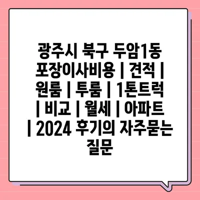 광주시 북구 두암1동 포장이사비용 | 견적 | 원룸 | 투룸 | 1톤트럭 | 비교 | 월세 | 아파트 | 2024 후기