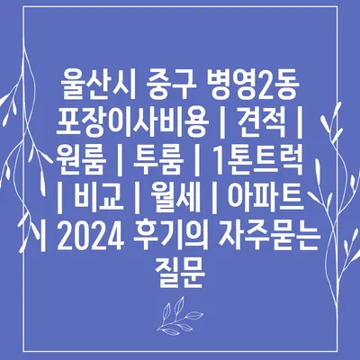 울산시 중구 병영2동 포장이사비용 | 견적 | 원룸 | 투룸 | 1톤트럭 | 비교 | 월세 | 아파트 | 2024 후기