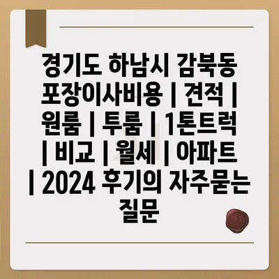 경기도 하남시 감북동 포장이사비용 | 견적 | 원룸 | 투룸 | 1톤트럭 | 비교 | 월세 | 아파트 | 2024 후기