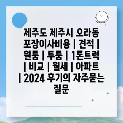 제주도 제주시 오라동 포장이사비용 | 견적 | 원룸 | 투룸 | 1톤트럭 | 비교 | 월세 | 아파트 | 2024 후기