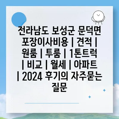 전라남도 보성군 문덕면 포장이사비용 | 견적 | 원룸 | 투룸 | 1톤트럭 | 비교 | 월세 | 아파트 | 2024 후기