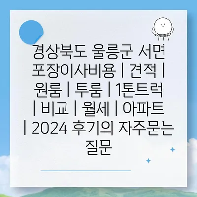 경상북도 울릉군 서면 포장이사비용 | 견적 | 원룸 | 투룸 | 1톤트럭 | 비교 | 월세 | 아파트 | 2024 후기