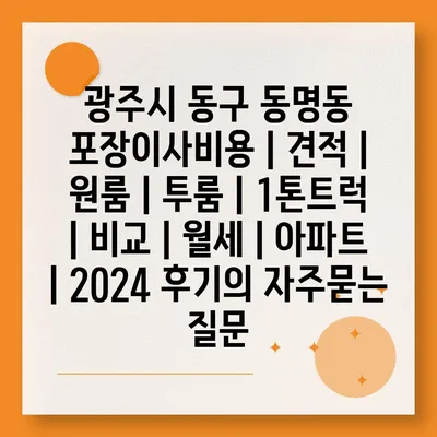 광주시 동구 동명동 포장이사비용 | 견적 | 원룸 | 투룸 | 1톤트럭 | 비교 | 월세 | 아파트 | 2024 후기