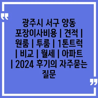 광주시 서구 양동 포장이사비용 | 견적 | 원룸 | 투룸 | 1톤트럭 | 비교 | 월세 | 아파트 | 2024 후기