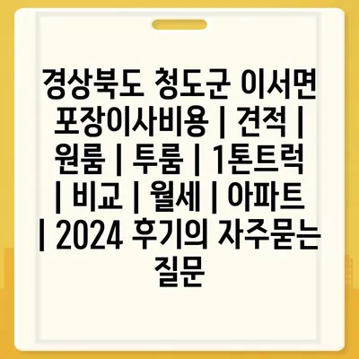 경상북도 청도군 이서면 포장이사비용 | 견적 | 원룸 | 투룸 | 1톤트럭 | 비교 | 월세 | 아파트 | 2024 후기