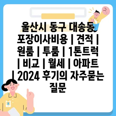 울산시 동구 대송동 포장이사비용 | 견적 | 원룸 | 투룸 | 1톤트럭 | 비교 | 월세 | 아파트 | 2024 후기