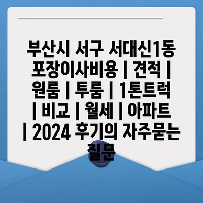 부산시 서구 서대신1동 포장이사비용 | 견적 | 원룸 | 투룸 | 1톤트럭 | 비교 | 월세 | 아파트 | 2024 후기