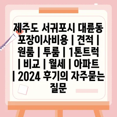 제주도 서귀포시 대륜동 포장이사비용 | 견적 | 원룸 | 투룸 | 1톤트럭 | 비교 | 월세 | 아파트 | 2024 후기