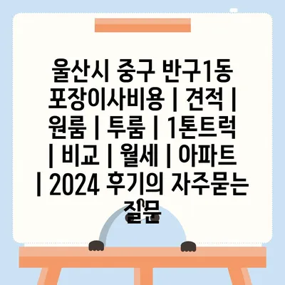 울산시 중구 반구1동 포장이사비용 | 견적 | 원룸 | 투룸 | 1톤트럭 | 비교 | 월세 | 아파트 | 2024 후기