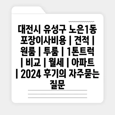 대전시 유성구 노은1동 포장이사비용 | 견적 | 원룸 | 투룸 | 1톤트럭 | 비교 | 월세 | 아파트 | 2024 후기