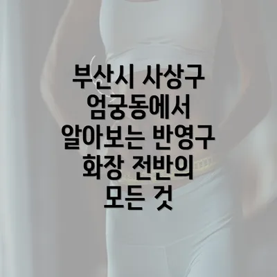 부산시 사상구 엄궁동에서 알아보는 반영구 화장 전반의 모든 것